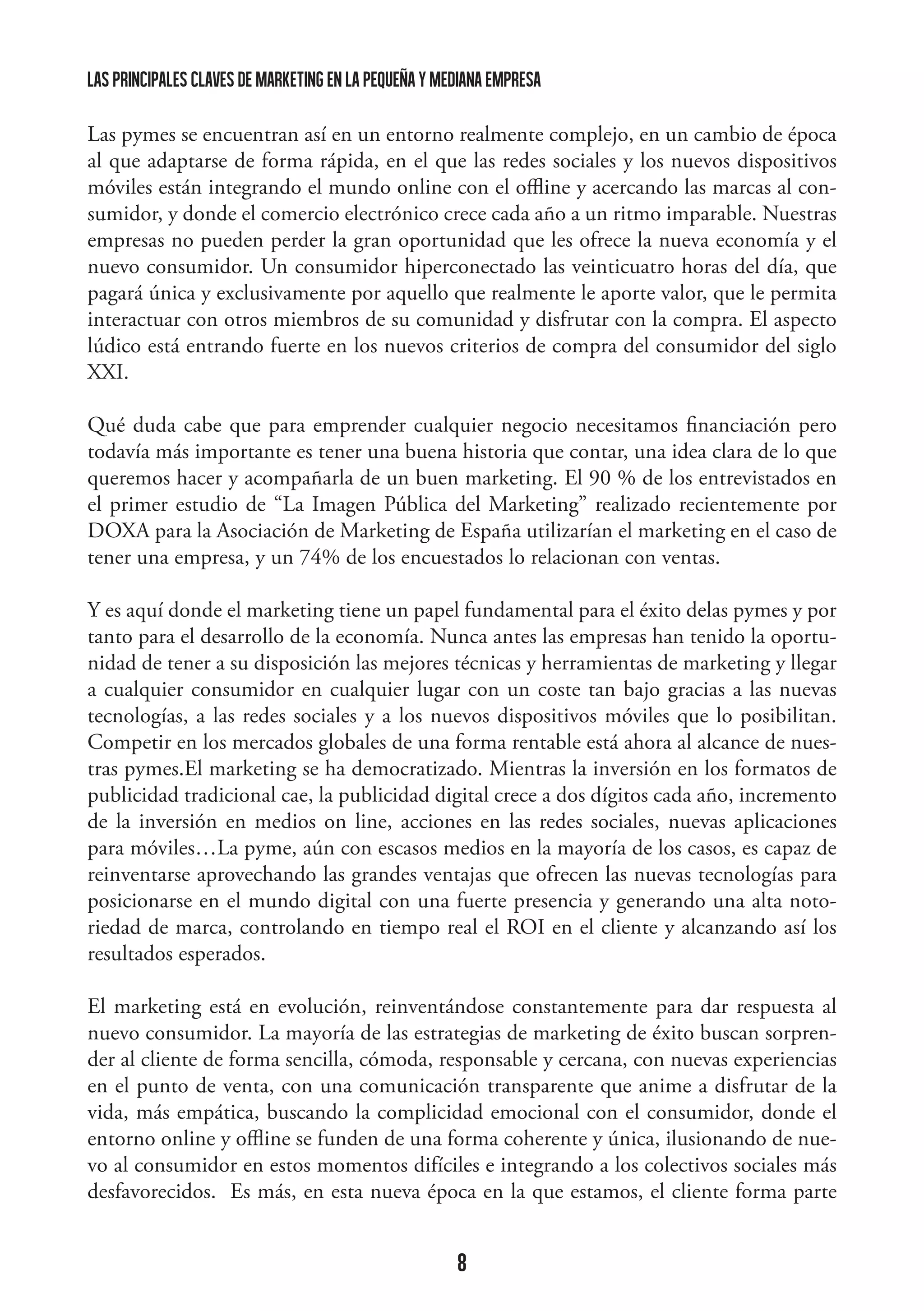 las principales claves de marketing en la pequeña y mediana empresa
Las pymes se encuentran así en un entorno realmente complejo, en un cambio de época
al que adaptarse de forma rápida, en el que las redes sociales y los nuevos dispositivos
móviles están integrando el mundo online con el offline y acercando las marcas al consumidor, y donde el comercio electrónico crece cada año a un ritmo imparable. Nuestras
empresas no pueden perder la gran oportunidad que les ofrece la nueva economía y el
nuevo consumidor. Un consumidor hiperconectado las veinticuatro horas del día, que
pagará única y exclusivamente por aquello que realmente le aporte valor, que le permita
interactuar con otros miembros de su comunidad y disfrutar con la compra. El aspecto
lúdico está entrando fuerte en los nuevos criterios de compra del consumidor del siglo
XXI.
Qué duda cabe que para emprender cualquier negocio necesitamos financiación pero
todavía más importante es tener una buena historia que contar, una idea clara de lo que
queremos hacer y acompañarla de un buen marketing. El 90 % de los entrevistados en
el primer estudio de “La Imagen Pública del Marketing” realizado recientemente por
DOXA para la Asociación de Marketing de España utilizarían el marketing en el caso de
tener una empresa, y un 74% de los encuestados lo relacionan con ventas.
Y es aquí donde el marketing tiene un papel fundamental para el éxito delas pymes y por
tanto para el desarrollo de la economía. Nunca antes las empresas han tenido la oportunidad de tener a su disposición las mejores técnicas y herramientas de marketing y llegar
a cualquier consumidor en cualquier lugar con un coste tan bajo gracias a las nuevas
tecnologías, a las redes sociales y a los nuevos dispositivos móviles que lo posibilitan.
Competir en los mercados globales de una forma rentable está ahora al alcance de nuestras pymes.El marketing se ha democratizado. Mientras la inversión en los formatos de
publicidad tradicional cae, la publicidad digital crece a dos dígitos cada año, incremento
de la inversión en medios on line, acciones en las redes sociales, nuevas aplicaciones
para móviles…La pyme, aún con escasos medios en la mayoría de los casos, es capaz de
reinventarse aprovechando las grandes ventajas que ofrecen las nuevas tecnologías para
posicionarse en el mundo digital con una fuerte presencia y generando una alta notoriedad de marca, controlando en tiempo real el ROI en el cliente y alcanzando así los
resultados esperados.
El marketing está en evolución, reinventándose constantemente para dar respuesta al
nuevo consumidor. La mayoría de las estrategias de marketing de éxito buscan sorprender al cliente de forma sencilla, cómoda, responsable y cercana, con nuevas experiencias
en el punto de venta, con una comunicación transparente que anime a disfrutar de la
vida, más empática, buscando la complicidad emocional con el consumidor, donde el
entorno online y offline se funden de una forma coherente y única, ilusionando de nuevo al consumidor en estos momentos difíciles e integrando a los colectivos sociales más
desfavorecidos. Es más, en esta nueva época en la que estamos, el cliente forma parte

8

 