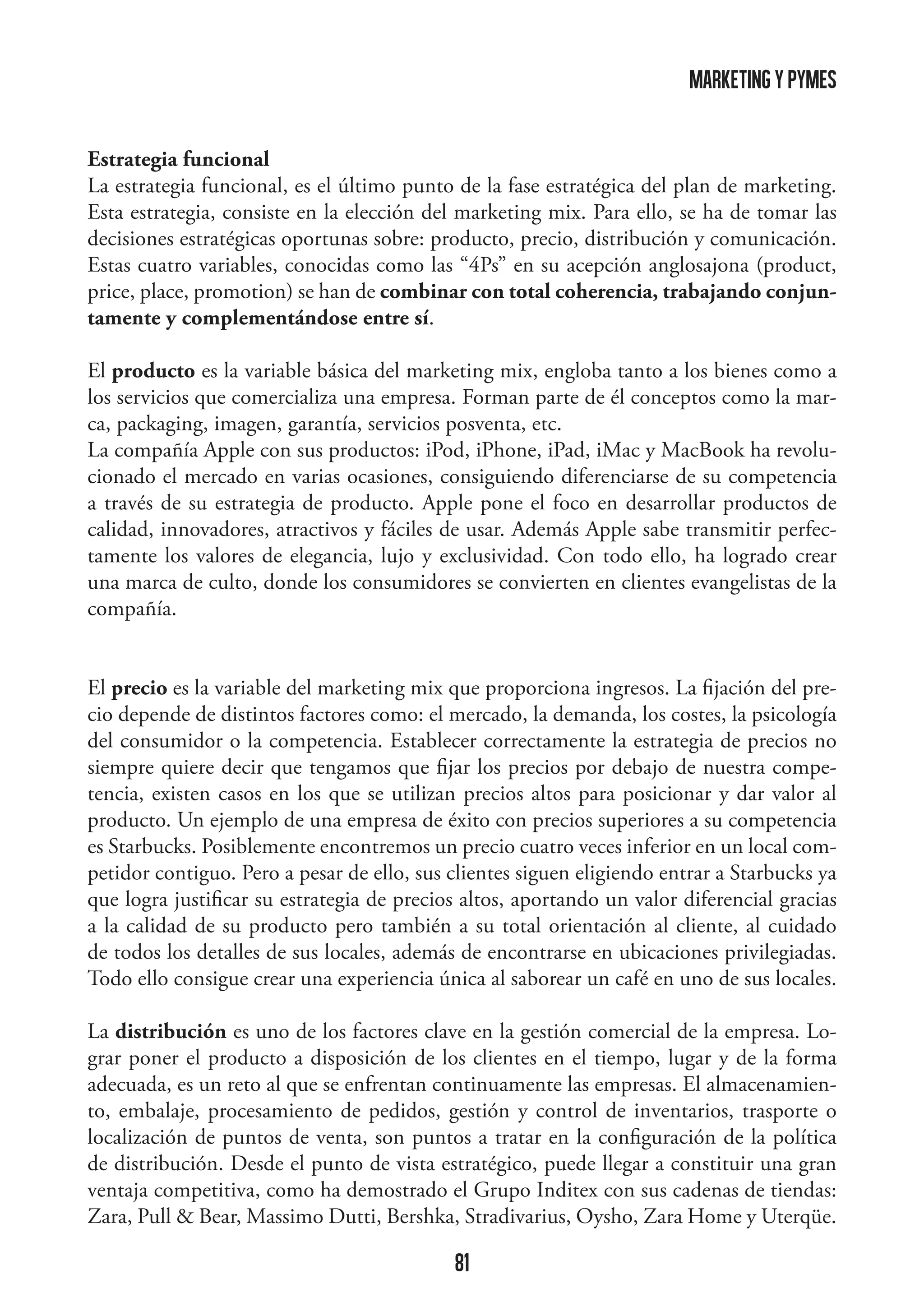 marketing y pymes
Estrategia funcional
La estrategia funcional, es el último punto de la fase estratégica del plan de marketing.
Esta estrategia, consiste en la elección del marketing mix. Para ello, se ha de tomar las
decisiones estratégicas oportunas sobre: producto, precio, distribución y comunicación.
Estas cuatro variables, conocidas como las “4Ps” en su acepción anglosajona (product,
price, place, promotion) se han de combinar con total coherencia, trabajando conjuntamente y complementándose entre sí.
El producto es la variable básica del marketing mix, engloba tanto a los bienes como a
los servicios que comercializa una empresa. Forman parte de él conceptos como la marca, packaging, imagen, garantía, servicios posventa, etc.
La compañía Apple con sus productos: iPod, iPhone, iPad, iMac y MacBook ha revolucionado el mercado en varias ocasiones, consiguiendo diferenciarse de su competencia
a través de su estrategia de producto. Apple pone el foco en desarrollar productos de
calidad, innovadores, atractivos y fáciles de usar. Además Apple sabe transmitir perfectamente los valores de elegancia, lujo y exclusividad. Con todo ello, ha logrado crear
una marca de culto, donde los consumidores se convierten en clientes evangelistas de la
compañía.
El precio es la variable del marketing mix que proporciona ingresos. La fijación del precio depende de distintos factores como: el mercado, la demanda, los costes, la psicología
del consumidor o la competencia. Establecer correctamente la estrategia de precios no
siempre quiere decir que tengamos que fijar los precios por debajo de nuestra competencia, existen casos en los que se utilizan precios altos para posicionar y dar valor al
producto. Un ejemplo de una empresa de éxito con precios superiores a su competencia
es Starbucks. Posiblemente encontremos un precio cuatro veces inferior en un local competidor contiguo. Pero a pesar de ello, sus clientes siguen eligiendo entrar a Starbucks ya
que logra justificar su estrategia de precios altos, aportando un valor diferencial gracias
a la calidad de su producto pero también a su total orientación al cliente, al cuidado
de todos los detalles de sus locales, además de encontrarse en ubicaciones privilegiadas.
Todo ello consigue crear una experiencia única al saborear un café en uno de sus locales.
La distribución es uno de los factores clave en la gestión comercial de la empresa. Lograr poner el producto a disposición de los clientes en el tiempo, lugar y de la forma
adecuada, es un reto al que se enfrentan continuamente las empresas. El almacenamiento, embalaje, procesamiento de pedidos, gestión y control de inventarios, trasporte o
localización de puntos de venta, son puntos a tratar en la configuración de la política
de distribución. Desde el punto de vista estratégico, puede llegar a constituir una gran
ventaja competitiva, como ha demostrado el Grupo Inditex con sus cadenas de tiendas:
Zara, Pull  Bear, Massimo Dutti, Bershka, Stradivarius, Oysho, Zara Home y Uterqüe.

81

 