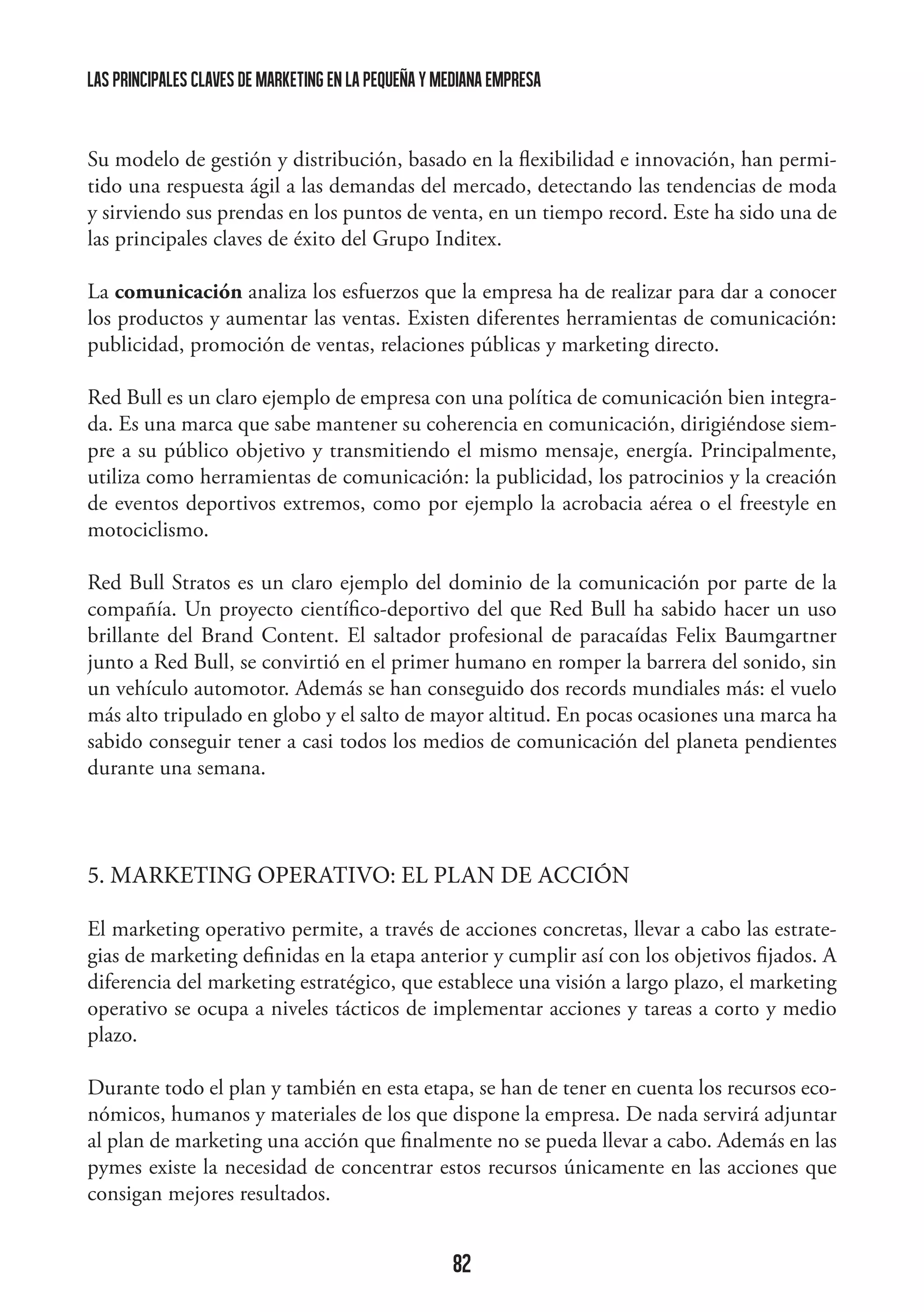 las principales claves de marketing en la pequeña y mediana empresa

Su modelo de gestión y distribución, basado en la flexibilidad e innovación, han permitido una respuesta ágil a las demandas del mercado, detectando las tendencias de moda
y sirviendo sus prendas en los puntos de venta, en un tiempo record. Este ha sido una de
las principales claves de éxito del Grupo Inditex.
	
La comunicación analiza los esfuerzos que la empresa ha de realizar para dar a conocer
los productos y aumentar las ventas. Existen diferentes herramientas de comunicación:
publicidad, promoción de ventas, relaciones públicas y marketing directo.
Red Bull es un claro ejemplo de empresa con una política de comunicación bien integrada. Es una marca que sabe mantener su coherencia en comunicación, dirigiéndose siempre a su público objetivo y transmitiendo el mismo mensaje, energía. Principalmente,
utiliza como herramientas de comunicación: la publicidad, los patrocinios y la creación
de eventos deportivos extremos, como por ejemplo la acrobacia aérea o el freestyle en
motociclismo.
Red Bull Stratos es un claro ejemplo del dominio de la comunicación por parte de la
compañía. Un proyecto científico-deportivo del que Red Bull ha sabido hacer un uso
brillante del Brand Content. El saltador profesional de paracaídas Felix Baumgartner
junto a Red Bull, se convirtió en el primer humano en romper la barrera del sonido, sin
un vehículo automotor. Además se han conseguido dos records mundiales más: el vuelo
más alto tripulado en globo y el salto de mayor altitud. En pocas ocasiones una marca ha
sabido conseguir tener a casi todos los medios de comunicación del planeta pendientes
durante una semana.

5. MARKETING OPERATIVO: EL PLAN DE ACCIÓN
El marketing operativo permite, a través de acciones concretas, llevar a cabo las estrategias de marketing definidas en la etapa anterior y cumplir así con los objetivos fijados. A
diferencia del marketing estratégico, que establece una visión a largo plazo, el marketing
operativo se ocupa a niveles tácticos de implementar acciones y tareas a corto y medio
plazo.
Durante todo el plan y también en esta etapa, se han de tener en cuenta los recursos económicos, humanos y materiales de los que dispone la empresa. De nada servirá adjuntar
al plan de marketing una acción que finalmente no se pueda llevar a cabo. Además en las
pymes existe la necesidad de concentrar estos recursos únicamente en las acciones que
consigan mejores resultados.

82

 