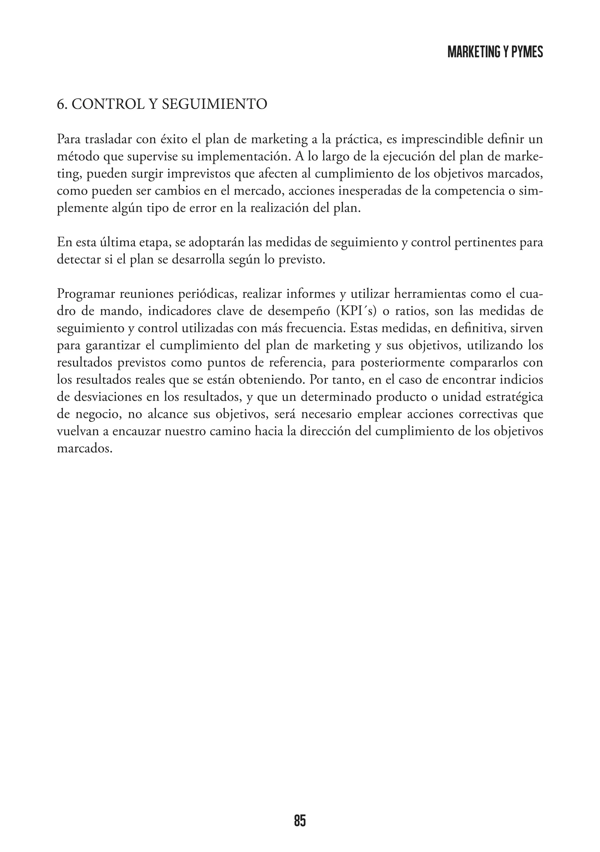 marketing y pymes
6. CONTROL Y SEGUIMIENTO
Para trasladar con éxito el plan de marketing a la práctica, es imprescindible definir un
método que supervise su implementación. A lo largo de la ejecución del plan de marketing, pueden surgir imprevistos que afecten al cumplimiento de los objetivos marcados,
como pueden ser cambios en el mercado, acciones inesperadas de la competencia o simplemente algún tipo de error en la realización del plan.
En esta última etapa, se adoptarán las medidas de seguimiento y control pertinentes para
detectar si el plan se desarrolla según lo previsto.
Programar reuniones periódicas, realizar informes y utilizar herramientas como el cuadro de mando, indicadores clave de desempeño (KPI´s) o ratios, son las medidas de
seguimiento y control utilizadas con más frecuencia. Estas medidas, en definitiva, sirven
para garantizar el cumplimiento del plan de marketing y sus objetivos, utilizando los
resultados previstos como puntos de referencia, para posteriormente compararlos con
los resultados reales que se están obteniendo. Por tanto, en el caso de encontrar indicios
de desviaciones en los resultados, y que un determinado producto o unidad estratégica
de negocio, no alcance sus objetivos, será necesario emplear acciones correctivas que
vuelvan a encauzar nuestro camino hacia la dirección del cumplimiento de los objetivos
marcados.

85

 