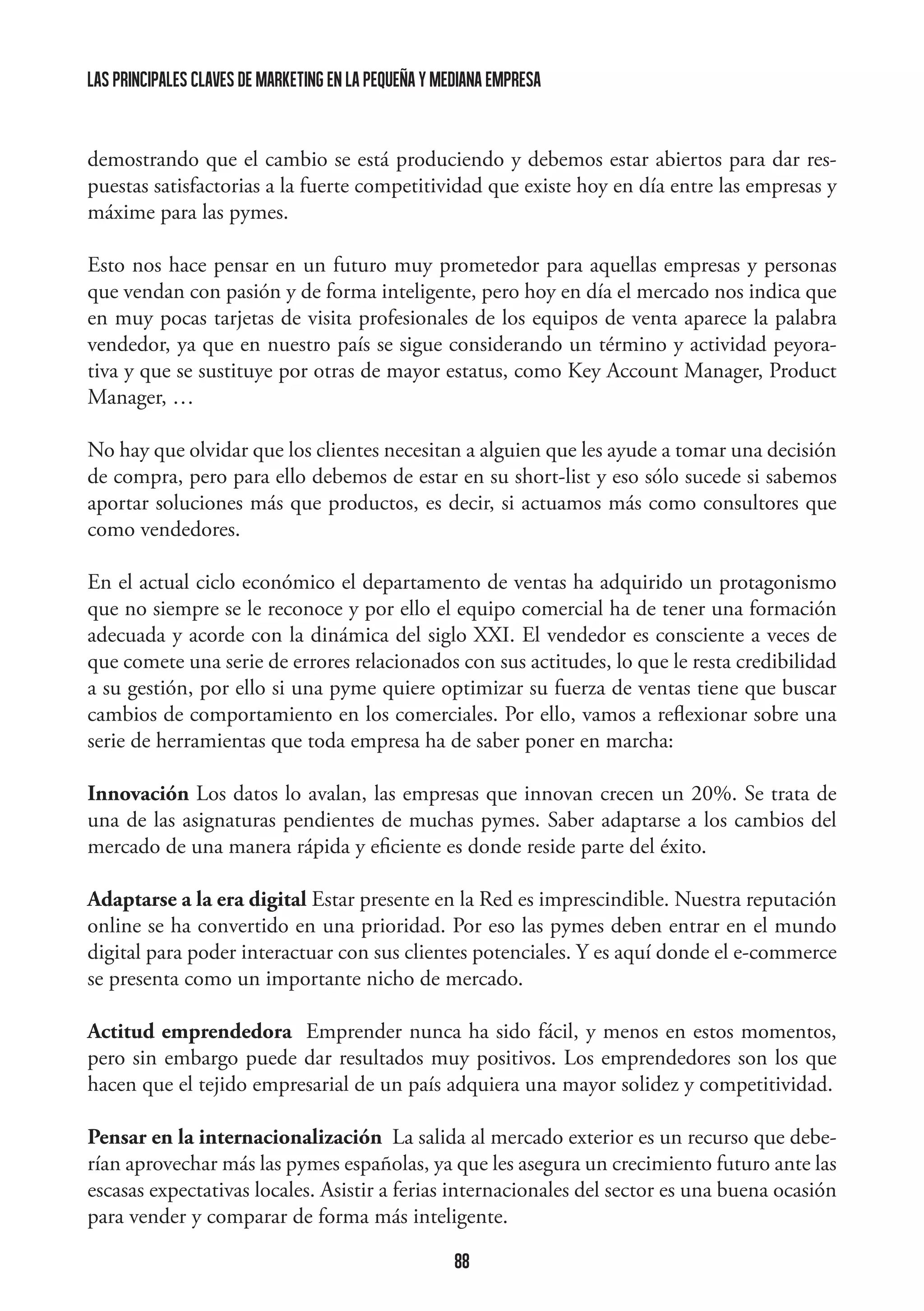 las principales claves de marketing en la pequeña y mediana empresa

demostrando que el cambio se está produciendo y debemos estar abiertos para dar respuestas satisfactorias a la fuerte competitividad que existe hoy en día entre las empresas y
máxime para las pymes.
Esto nos hace pensar en un futuro muy prometedor para aquellas empresas y personas
que vendan con pasión y de forma inteligente, pero hoy en día el mercado nos indica que
en muy pocas tarjetas de visita profesionales de los equipos de venta aparece la palabra
vendedor, ya que en nuestro país se sigue considerando un término y actividad peyorativa y que se sustituye por otras de mayor estatus, como Key Account Manager, Product
Manager, …
No hay que olvidar que los clientes necesitan a alguien que les ayude a tomar una decisión
de compra, pero para ello debemos de estar en su short-list y eso sólo sucede si sabemos
aportar soluciones más que productos, es decir, si actuamos más como consultores que
como vendedores.
En el actual ciclo económico el departamento de ventas ha adquirido un protagonismo
que no siempre se le reconoce y por ello el equipo comercial ha de tener una formación
adecuada y acorde con la dinámica del siglo XXI. El vendedor es consciente a veces de
que comete una serie de errores relacionados con sus actitudes, lo que le resta credibilidad
a su gestión, por ello si una pyme quiere optimizar su fuerza de ventas tiene que buscar
cambios de comportamiento en los comerciales. Por ello, vamos a reflexionar sobre una
serie de herramientas que toda empresa ha de saber poner en marcha:
Innovación Los datos lo avalan, las empresas que innovan crecen un 20%. Se trata de
una de las asignaturas pendientes de muchas pymes. Saber adaptarse a los cambios del
mercado de una manera rápida y eficiente es donde reside parte del éxito.
Adaptarse a la era digital Estar presente en la Red es imprescindible. Nuestra reputación
online se ha convertido en una prioridad. Por eso las pymes deben entrar en el mundo
digital para poder interactuar con sus clientes potenciales. Y es aquí donde el e-commerce
se presenta como un importante nicho de mercado.
Actitud emprendedora Emprender nunca ha sido fácil, y menos en estos momentos,
pero sin embargo puede dar resultados muy positivos. Los emprendedores son los que
hacen que el tejido empresarial de un país adquiera una mayor solidez y competitividad.
Pensar en la internacionalización  La salida al mercado exterior es un recurso que deberían aprovechar más las pymes españolas, ya que les asegura un crecimiento futuro ante las
escasas expectativas locales. Asistir a ferias internacionales del sector es una buena ocasión
para vender y comparar de forma más inteligente.
88

 