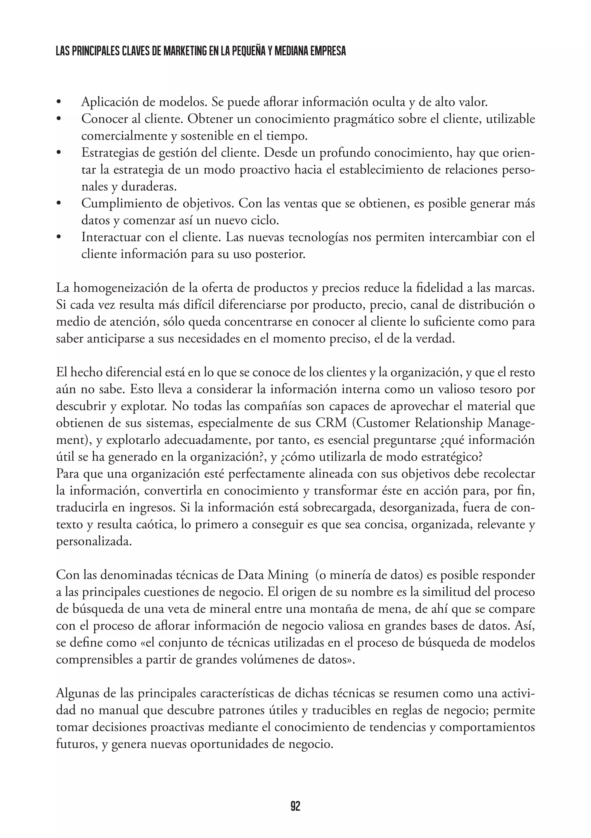 las principales claves de marketing en la pequeña y mediana empresa

•	
•	
•	
•	
•	

Aplicación de modelos. Se puede aflorar información oculta y de alto valor.
Conocer al cliente. Obtener un conocimiento pragmático sobre el cliente, utilizable
comercialmente y sostenible en el tiempo.
Estrategias de gestión del cliente. Desde un profundo conocimiento, hay que orientar la estrategia de un modo proactivo hacia el establecimiento de relaciones personales y duraderas.
Cumplimiento de objetivos. Con las ventas que se obtienen, es posible generar más
datos y comenzar así un nuevo ciclo.
Interactuar con el cliente. Las nuevas tecnologías nos permiten intercambiar con el
cliente información para su uso posterior.

La homogeneización de la oferta de productos y precios reduce la fidelidad a las marcas.
Si cada vez resulta más difícil diferenciarse por producto, precio, canal de distribución o
medio de atención, sólo queda concentrarse en conocer al cliente lo suficiente como para
saber anticiparse a sus necesidades en el momento preciso, el de la verdad.
El hecho diferencial está en lo que se conoce de los clientes y la organización, y que el resto
aún no sabe. Esto lleva a considerar la información interna como un valioso tesoro por
descubrir y explotar. No todas las compañías son capaces de aprovechar el material que
obtienen de sus sistemas, especialmente de sus CRM (Customer Relationship Management), y explotarlo adecuadamente, por tanto, es esencial preguntarse ¿qué información
útil se ha generado en la organización?, y ¿cómo utilizarla de modo estratégico?
Para que una organización esté perfectamente alineada con sus objetivos debe recolectar
la información, convertirla en conocimiento y transformar éste en acción para, por fin,
traducirla en ingresos. Si la información está sobrecargada, desorganizada, fuera de contexto y resulta caótica, lo primero a conseguir es que sea concisa, organizada, relevante y
personalizada.
Con las denominadas técnicas de Data Mining (o minería de datos) es posible responder
a las principales cuestiones de negocio. El origen de su nombre es la similitud del proceso
de búsqueda de una veta de mineral entre una montaña de mena, de ahí que se compare
con el proceso de aflorar información de negocio valiosa en grandes bases de datos. Así,
se define como «el conjunto de técnicas utilizadas en el proceso de búsqueda de modelos
comprensibles a partir de grandes volúmenes de datos».
Algunas de las principales características de dichas técnicas se resumen como una actividad no manual que descubre patrones útiles y traducibles en reglas de negocio; permite
tomar decisiones proactivas mediante el conocimiento de tendencias y comportamientos
futuros, y genera nuevas oportunidades de negocio.

92

 