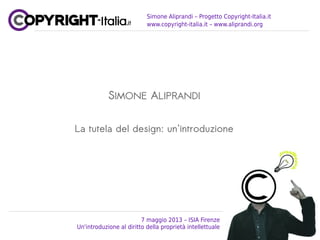 Simone Aliprandi – Progetto Copyright-Italia.it
www.copyright-italia.it – www.aliprandi.org
SIMONE ALIPRANDI
La tutela del design: un'introduzione
7 maggio 2013 – ISIA Firenze
Un'introduzione al diritto della proprietà intellettuale
 