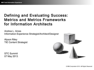 IBM Total Information Experience
Defining and Evaluating Success:
Metrics and Metrics Frameworks
for Information Architects
Andrea L. Ames
Information Experience Strategist/Architect/Designer
Alyson Riley
TIE Content Strategist
STC Summit
07 May 2013
© IBM Corporation 2013. All Rights Reserved
 