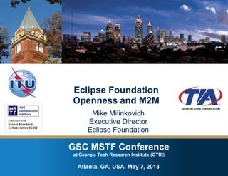 GSC MSTF Conference at Georgia Tech Research Institute – Atlanta, GA , USA – May 7, 2013
Copyright © 2013 Eclipse Foundation, Inc. Made available under the Eclipse Public License 1.0
GSC MSTF Conference
at Georgia Tech Research Institute (GTRI)
Eclipse Foundation
Openness and M2M
Mike Milinkovich
Executive Director
Eclipse Foundation
Atlanta, GA, USA, May 7, 2013
 