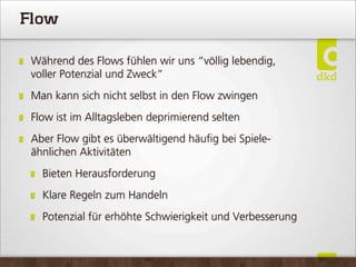 Flow
Während des Flows fühlen wir uns “völlig lebendig,
voller Potenzial und Zweck”
Man kann sich nicht selbst in den Flow zwingen
Flow ist im Alltagsleben deprimierend selten
Aber Flow gibt es überwältigend häuﬁg bei Spiele-
ähnlichen Aktivitäten
Bieten Herausforderung
Klare Regeln zum Handeln
Potenzial für erhöhte Schwierigkeit und Verbesserung
 