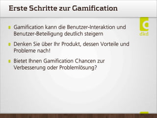 Erste Schritte zur Gamification
Gamiﬁcation kann die Benutzer-Interaktion und
Benutzer-Beteiligung deutlich steigern
Denken Sie über Ihr Produkt, dessen Vorteile und
Probleme nach!
Bietet Ihnen Gamiﬁcation Chancen zur
Verbesserung oder Problemlösung?
 