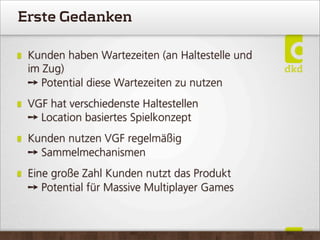 Erste Gedanken
Kunden haben Wartezeiten (an Haltestelle und
im Zug)
➙ Potential diese Wartezeiten zu nutzen
VGF hat verschiedenste Haltestellen
➙ Location basiertes Spielkonzept
Kunden nutzen VGF regelmäßig
➙ Sammelmechanismen
Eine große Zahl Kunden nutzt das Produkt
➙ Potential für Massive Multiplayer Games
 