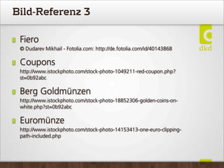 Bild-Referenz 3
Fiero
© Dudarev Mikhail - Fotolia.com: http://de.fotolia.com/id/40143868
Coupons
http://www.istockphoto.com/stock-photo-1049211-red-coupon.php?
st=0b92abc
Berg Goldmünzen
http://www.istockphoto.com/stock-photo-18852306-golden-coins-on-
white.php?st=0b92abc
Euromünze
http://www.istockphoto.com/stock-photo-14153413-one-euro-clipping-
path-included.php
 