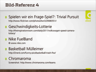 Bild-Referenz 4
Spielen wir ein Frage-Spiel?: Trivial Pursuit
http://www.ﬂickriver.com/photos/lwr/229080551/
Geschwindigkeits-Lotterie
http://theinspirationroom.com/daily/2011/volkswagen-speed-camera-
lottery/
Nike FuelBand
© www.nike.com
Basketball Mülleimer
http://2nerd.com/funny-pics/basketball-trash-ftw/
Chromaroma
Screenshot: http://www.chromaroma.com/teams
 