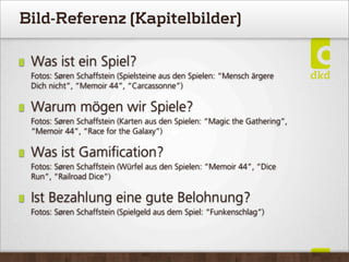 Bild-Referenz (Kapitelbilder)
Was ist ein Spiel?
Fotos: Søren Schaffstein (Spielsteine aus den Spielen: “Mensch ärgere
Dich nicht”, “Memoir 44”, “Carcassonne”)
Warum mögen wir Spiele?
Fotos: Søren Schaffstein (Karten aus den Spielen: “Magic the Gathering”,
“Memoir 44”, “Race for the Galaxy”)
Was ist Gamiﬁcation?
Fotos: Søren Schaffstein (Würfel aus den Spielen: “Memoir 44”, “Dice
Run”, “Railroad Dice”)
Ist Bezahlung eine gute Belohnung?
Fotos: Søren Schaffstein (Spielgeld aus dem Spiel: “Funkenschlag”)
 