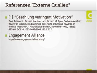 Referenzen “Externe Quellen”
[1] “Bezahlung verringert Motivation”
Deci, Edward L., Richard Koestner, and Richard M. Ryan. “A Meta-Analytic
Review of Experiments Examining the Effects of Extrinsic Rewards on
Intrinsic Motivation.” Psychological Bulletin, November 1999, 125(6):
627-68. DOI 10.1037/0033-2909.125.6.627
Engagement Alliance
http://www.engagementalliance.org/
 