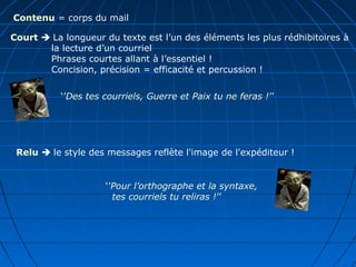 Contenu = corps du mail
Court  La longueur du texte est l’un des éléments les plus rédhibitoires à
la lecture d’un courriel
Phrases courtes allant à l’essentiel !
Concision, précision = efficacité et percussion !
Relu  le style des messages reflète l'image de l'expéditeur !
‘’Pour l’orthographe et la syntaxe,
tes courriels tu reliras !’’
‘’Des tes courriels, Guerre et Paix tu ne feras !’’
 