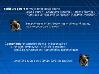 Toujours poli  formule de politesse courte
Bien à vous ! - Salutations sincères ! - Bonne journée !
Plutôt que Je vous prie de recevoir, Madame, Monsieur…
‘’Les politesses et les révérences inutiles tu éviteras;
mais toujours poli tu seras !’’
Identifiable  signature de mail indispensable !
 fonction, employeur (+l’url de la société),
entité de rattachement, coordonnées téléphoniques
‘’Anonyme tu ne seras jamais dans tes courriels !’’
 