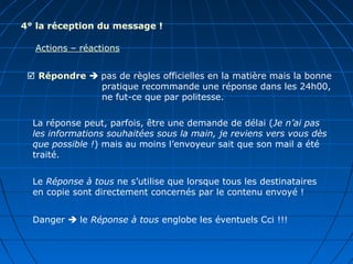 4° la réception du message !
Actions – réactions
 Répondre  pas de règles officielles en la matière mais la bonne
pratique recommande une réponse dans les 24h00,
ne fut-ce que par politesse.
La réponse peut, parfois, être une demande de délai (Je n’ai pas
les informations souhaitées sous la main, je reviens vers vous dès
que possible !) mais au moins l’envoyeur sait que son mail a été
traité.
Le Réponse à tous ne s’utilise que lorsque tous les destinataires
en copie sont directement concernés par le contenu envoyé !
Danger  le Réponse à tous englobe les éventuels Cci !!!
 