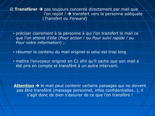 Transférer  pas toujours concerné directement par mail que
l’on reçoit !  transfert vers la personne adéquate
(Transfert ou Forward)
 préciser clairement à la personne à qui l’on transfert le mail ce
que l’on attend d’elle (Pour action ! ou Pour suivi rapide ! ou
Pour votre information) ;
 résumer le contenu du mail originel si celui est trop long
 mettre l’envoyeur originel en Cc afin qu’il sache que son mail a
été pris en compte et transféré à un autre intervant.
Attention  le mail peut contenir certains passages qui ne doivent
pas être transféré (message personnel, infos confidentielles…), il
s’agit donc de bien s’assurer de ce que l’on transfère !
 