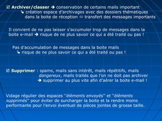  Archiver/classer  conservation de certains mails important
 création espace d’archivages avec des dossiers thématiques
dans la boite de réception  transfert des messages importants
Il convient de ne pas laisser s’accumuler trop de messages dans la
boite e-mail  risque de ne plus savoir ce qui a été traité ou pas !
Pas d’accumulation de messages dans la boite mails
 risque de ne plus savoir ce qui a été traité ou pas !
 Supprimer : spams, mails sans intérêt, mails répétitifs, mails
dangereux, mails traités que l’on ne doit pas archiver
 supprimer au plus vite afin d’aérer la boite e-mail !
Vidage régulier des espaces ‘’éléments envoyés’’ et ‘’éléments
supprimés’’ pour éviter de surcharger la boite et la rendre moins
performante pour l’envoi éventuel de pièces jointes de grosse taille.
 