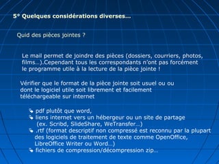 5° Quelques considérations diverses…
Quid des pièces jointes ?
Le mail permet de joindre des pièces (dossiers, courriers, photos,
films…).Cependant tous les correspondants n’ont pas forcément
le programme utile à la lecture de la pièce jointe !
 pdf plutôt que word,
 liens internet vers un hébergeur ou un site de partage
(ex. Scribd, SlideShare, WeTransfer…)
 .rtf (format descriptif non compressé est reconnu par la plupart
des logiciels de traitement de texte comme OpenOffice,
LibreOffice Writer ou Word…)
 fichiers de compression/décompression zip…
Vérifier que le format de la pièce jointe soit usuel ou ou
dont le logiciel utile soit librement et facilement
téléchargeable sur internet
 