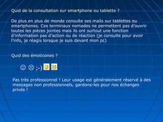 Quid de la consultation sur smartphone ou tablette ?
De plus en plus de monde consulte ses mails sur tablettes ou
smartphones. Ces terminaux nomades ne permettent pas d’ouvrir
toutes les pièces jointes mais ils ont surtout une fonction
d’information pas d’action ou de réaction (je consulte pour avoir
l’info, je réagis lorsque je suis devant mon pc)
Quid des émoticones ?
  ;-)
Pas très professionnel ! Leur usage est généralement réservé à des
messages non professionnels, gardons-les pour nos échanges
privés !
 