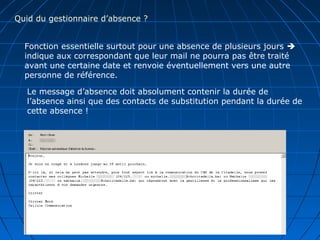 Quid du gestionnaire d’absence ?
Fonction essentielle surtout pour une absence de plusieurs jours 
indique aux correspondant que leur mail ne pourra pas être traité
avant une certaine date et renvoie éventuellement vers une autre
personne de référence.
Le message d’absence doit absolument contenir la durée de
l’absence ainsi que des contacts de substitution pendant la durée de
cette absence !
 