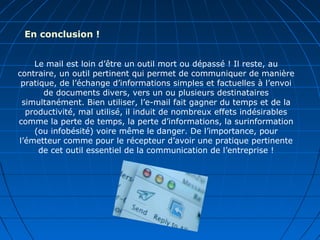 Le mail est loin d’être un outil mort ou dépassé ! Il reste, au
contraire, un outil pertinent qui permet de communiquer de manière
pratique, de l’échange d’informations simples et factuelles à l’envoi
de documents divers, vers un ou plusieurs destinataires
simultanément. Bien utiliser, l’e-mail fait gagner du temps et de la
productivité, mal utilisé, il induit de nombreux effets indésirables
comme la perte de temps, la perte d’informations, la surinformation
(ou infobésité) voire même le danger. De l’importance, pour
l’émetteur comme pour le récepteur d’avoir une pratique pertinente
de cet outil essentiel de la communication de l’entreprise !
En conclusion !
 