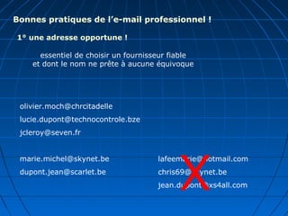 Bonnes pratiques de l’e-mail professionnel !
1° une adresse opportune !
essentiel de choisir un fournisseur fiable
et dont le nom ne prête à aucune équivoque
olivier.moch@chrcitadelle
lucie.dupont@technocontrole.bze
jcleroy@seven.fr
marie.michel@skynet.be
dupont.jean@scarlet.be
lafeemarie@hotmail.com
chris69@skynet.be
jean.dupont@xs4all.comX
 