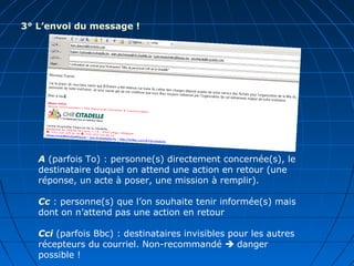 3° L’envoi du message !
A (parfois To) : personne(s) directement concernée(s), le
destinataire duquel on attend une action en retour (une
réponse, un acte à poser, une mission à remplir).
Cc : personne(s) que l’on souhaite tenir informée(s) mais
dont on n’attend pas une action en retour
Cci (parfois Bbc) : destinataires invisibles pour les autres
récepteurs du courriel. Non-recommandé  danger
possible !
 