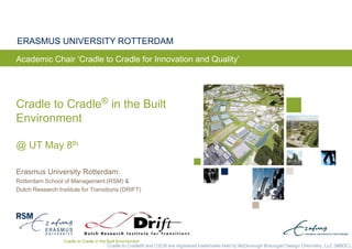 Cradle to Cradle in the Built Environment
ERASMUS UNIVERSITY ROTTERDAM
Erasmus University Rotterdam:
Rotterdam School of Management (RSM) &
Dutch Research Institute for Transitions (DRIFT)
Cradle to Cradle® and C2C® are registered trademarks held by McDonough Braungart Design Chemistry, LLC (MBDC).
Cradle to Cradle® in the Built
Environment
@ UT May 8th
Academic Chair ‘Cradle to Cradle for Innovation and Quality’
 