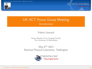 Fabien L´eonard Infrastructures Research interests
UK XCT Focus Group Meeting
Introductions
Fabien L´eonard
Henry Moseley X-ray Imaging Facility
The University of Manchester
May 8 th
2013
National Physical Laboratory, Teddington
F. L´eonard — UK XCT Focus Group Meeting 1/8
 