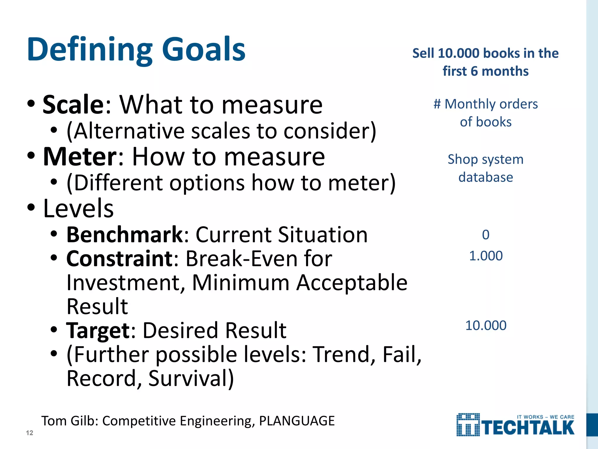 12
Defining Goals
• Scale: What to measure
• (Alternative scales to consider)
• Meter: How to measure
• (Different options how to meter)
• Levels
• Benchmark: Current Situation
• Constraint: Break-Even for
Investment, Minimum Acceptable
Result
• Target: Desired Result
• (Further possible levels: Trend, Fail,
Record, Survival)
# Monthly orders
of books
Sell 10.000 books in the
first 6 months
Shop system
database
0
1.000
10.000
Tom Gilb: Competitive Engineering, PLANGUAGE
 