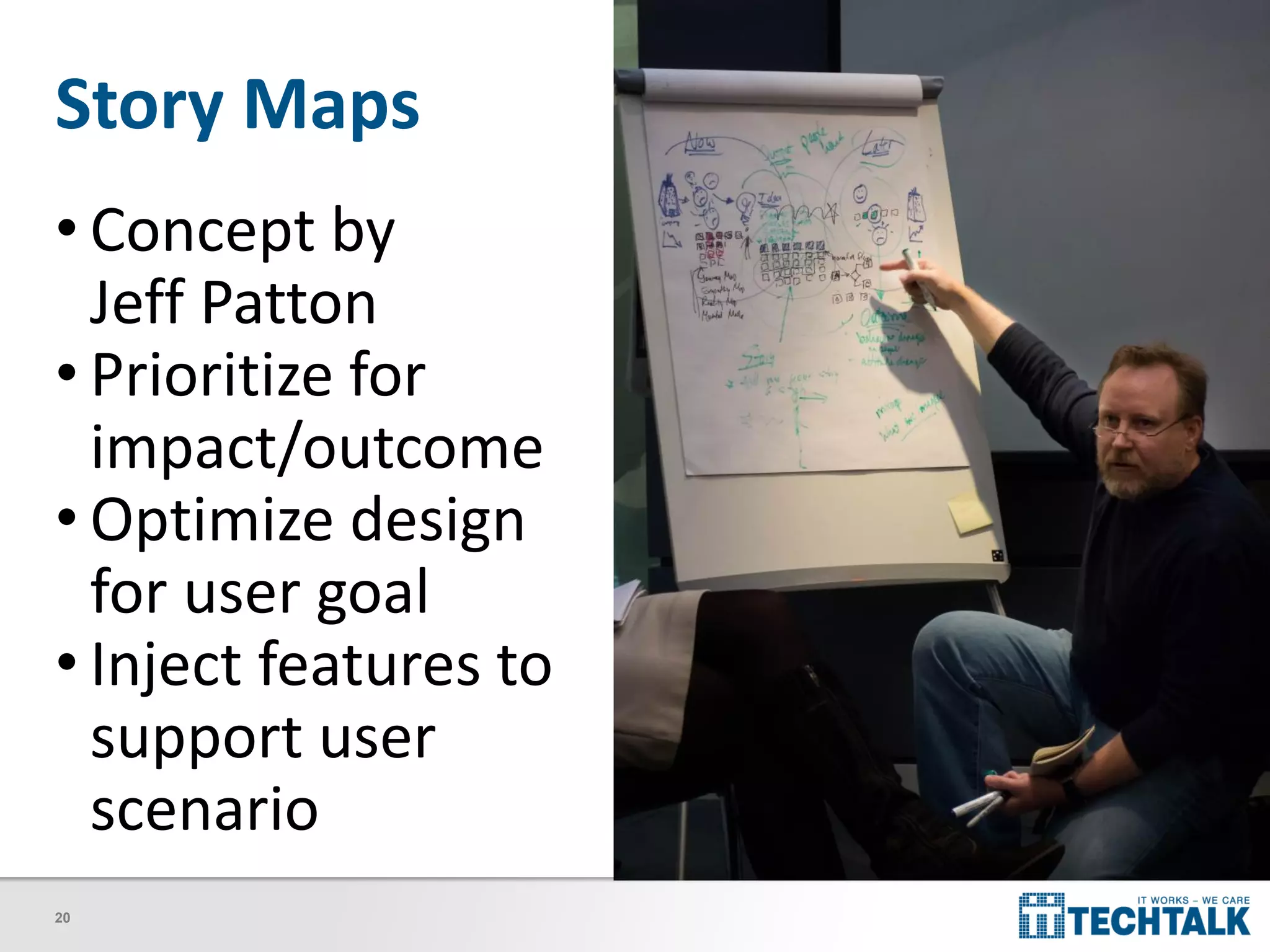 20
Story Maps
• Concept by
Jeff Patton
• Prioritize for
impact/outcome
• Optimize design
for user goal
• Inject features to
support user
scenario
 