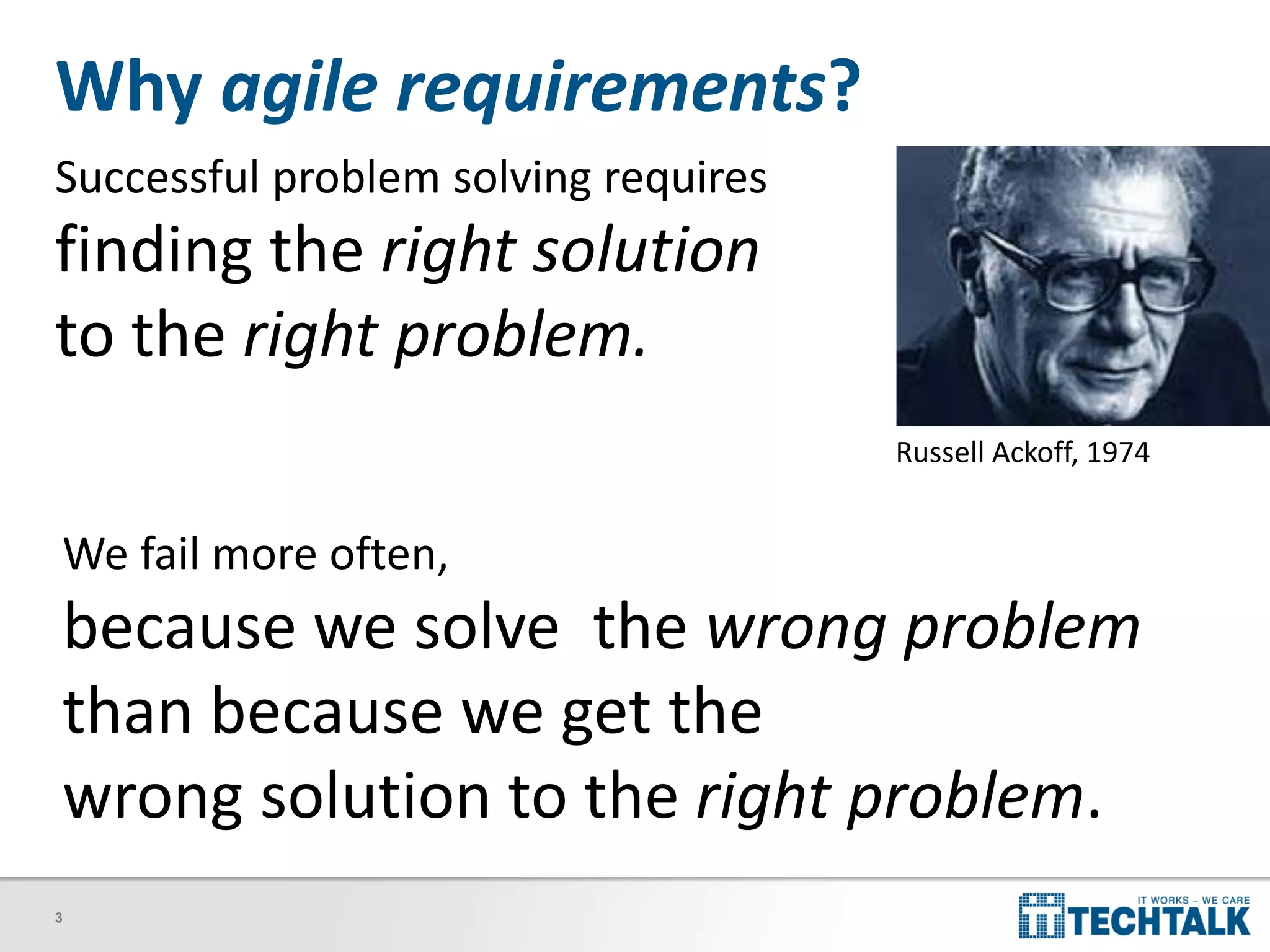 3
Why agile requirements?
Successful problem solving requires
finding the right solution
to the right problem.
Russell Ackoff, 1974
We fail more often,
because we solve the wrong problem
than because we get the
wrong solution to the right problem.
 