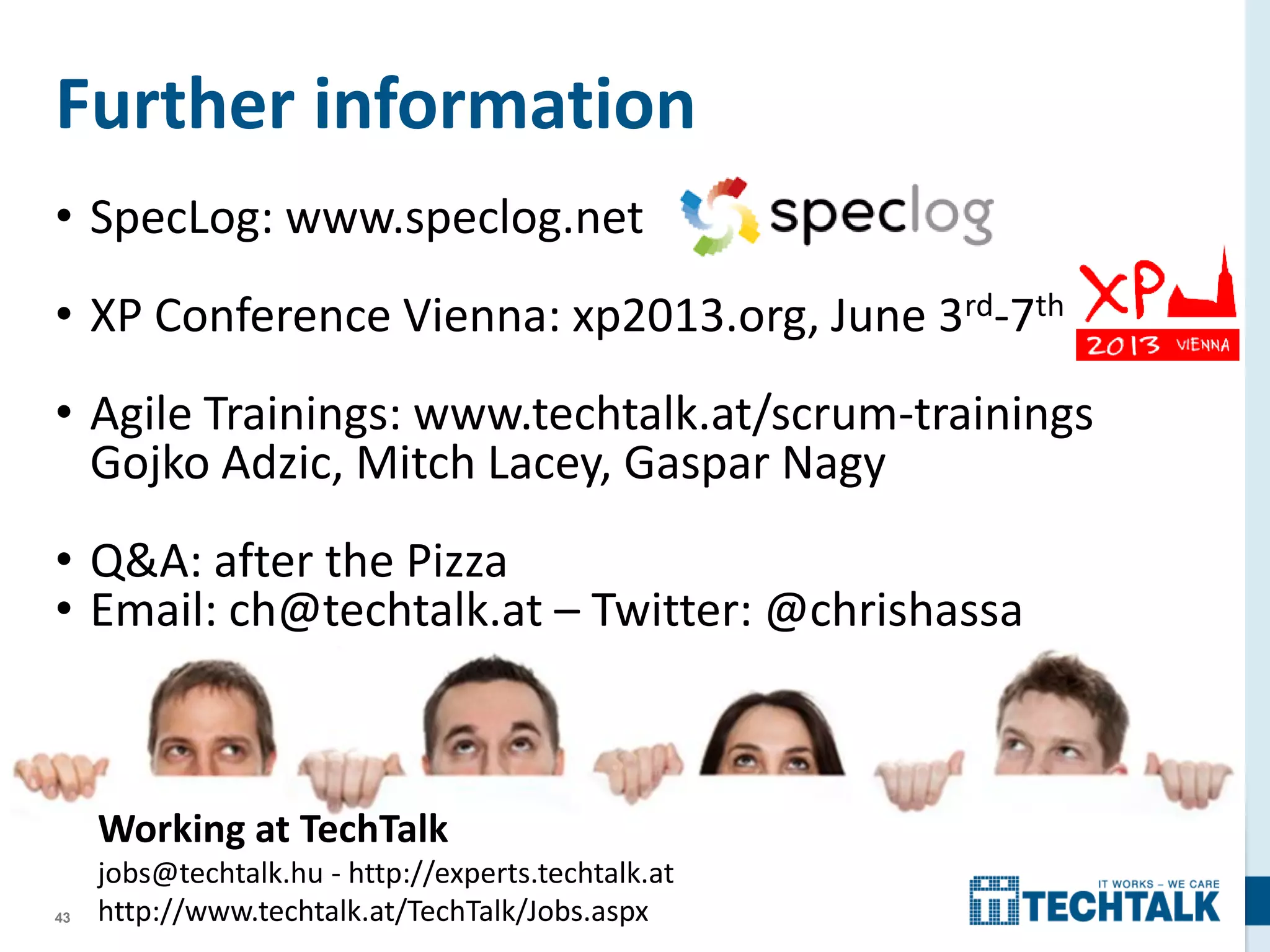 43
Further information
• SpecLog: www.speclog.net
• XP Conference Vienna: xp2013.org, June 3rd-7th
• Agile Trainings: www.techtalk.at/scrum-trainings
Gojko Adzic, Mitch Lacey, Gaspar Nagy
• Q&A: after the Pizza
• Email: ch@techtalk.at – Twitter: @chrishassa
Working at TechTalk
jobs@techtalk.hu - http://experts.techtalk.at
http://www.techtalk.at/TechTalk/Jobs.aspx
 