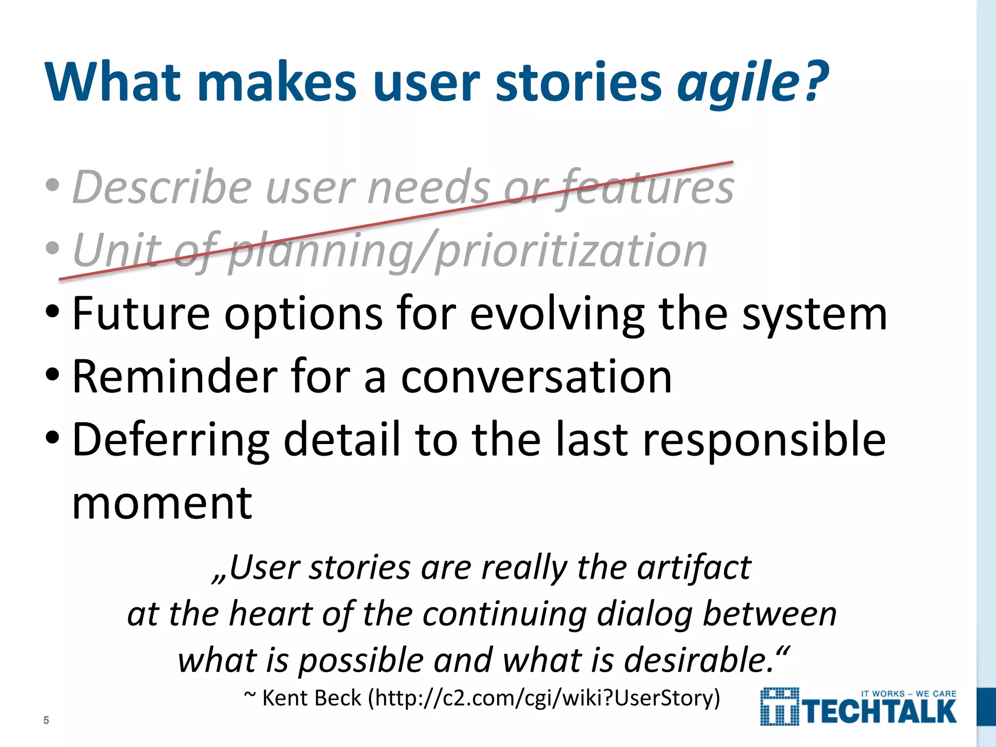 5
• Describe user needs or features
• Unit of planning/prioritization
• Future options for evolving the system
• Reminder for a conversation
• Deferring detail to the last responsible
moment
What makes user stories agile?
„User stories are really the artifact
at the heart of the continuing dialog between
what is possible and what is desirable.“
~ Kent Beck (http://c2.com/cgi/wiki?UserStory)
 