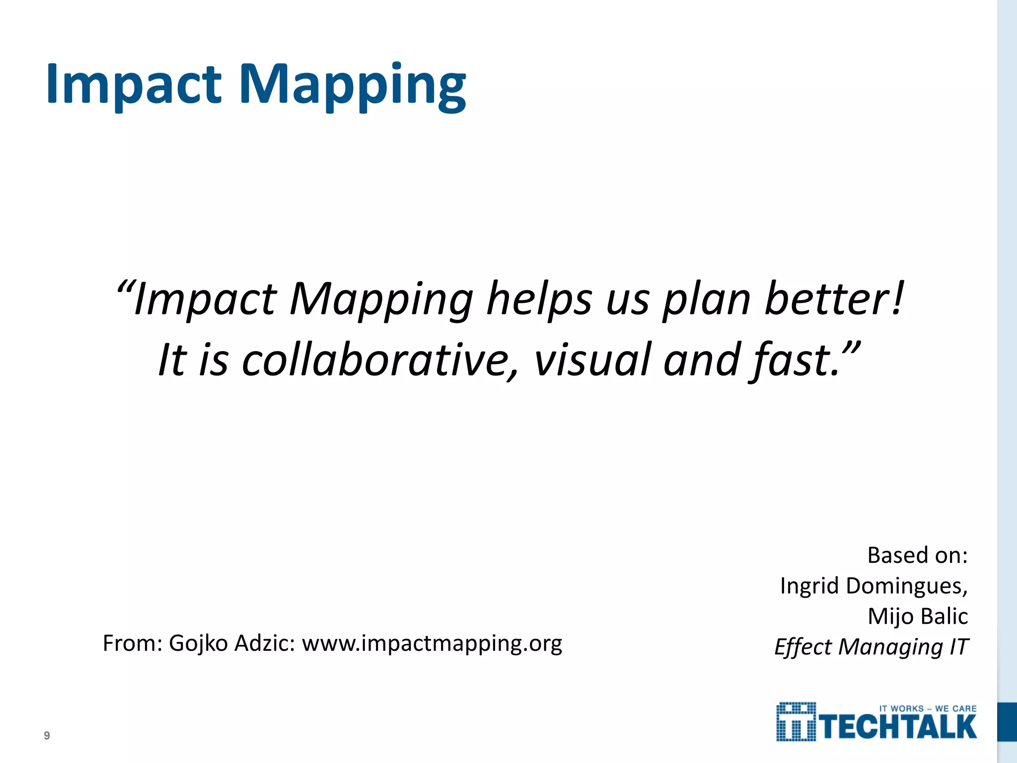 9
Impact Mapping
From: Gojko Adzic: www.impactmapping.org
Based on:
Ingrid Domingues,
Mijo Balic
Effect Managing IT
“Impact Mapping helps us plan better!
It is collaborative, visual and fast.”
 