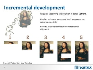 18
Incremental development
1 2 3 4 5
Requires specifying the solution in detail upfront.
Hard to estimate, errors are hard to correct, no
adaption possible.
Hard to provide feedback on incremental
shipment.
From: Jeff Patton, Story Map Workshop
 