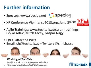 43
Further information
• SpecLog: www.speclog.net
• XP Conference Vienna: xp2013.org, June 3rd-7th
• Agile Trainings: www.techtalk.at/scrum-trainings
Gojko Adzic, Mitch Lacey, Gaspar Nagy
• Q&A: after the Pizza
• Email: ch@techtalk.at – Twitter: @chrishassa
Working at TechTalk
jobs@techtalk.hu - http://experts.techtalk.at
http://www.techtalk.at/TechTalk/Jobs.aspx
 