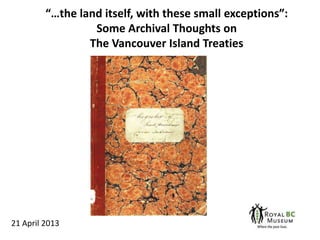 “…the land itself, with these small exceptions”:
Some Archival Thoughts on
The Vancouver Island Treaties
21 April 2013
 