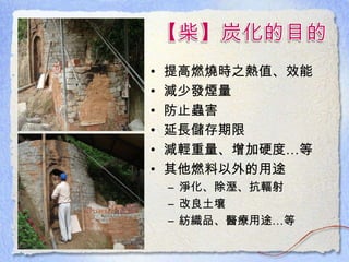 • 提高燃燒時之熱值、效能
• 減少發煙量
• 防止蟲害
• 延長儲存期限
• 減輕重量、增加硬度…等
• 其他燃料以外的用途
– 淨化、除溼、抗輻射
– 改良土壤
– 紡織品、醫療用途…等
 