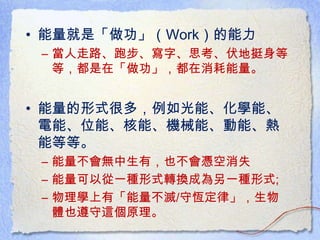 • 能量就是「做功」（Work）的能力
– 當人走路、跑步、寫字、思考、伏地挺身等
等，都是在「做功」，都在消耗能量。
• 能量的形式很多，例如光能、化學能、
電能、位能、核能、機械能、動能、熱
能等等。
– 能量不會無中生有，也不會憑空消失
– 能量可以從一種形式轉換成為另一種形式;
– 物理學上有「能量不滅/守恆定律」，生物
體也遵守這個原理。
 