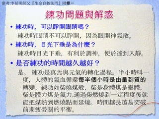 • 練功時，可以睜開眼睛嗎？
練功時眼睛不可以睜開，因為眼開神氣散。
• 練功時，目光下垂是為什麼？
練功時目光下垂，有利於調神，便於達到入靜。
• 是否練功的時間越久越好？
是。 練功是真炁與元氣的轉化過程。半小時叫一
度，人體的氣血循環每半個小時是由量到質的
轉變。練功如柴燒煤般，柴是身體煤是靈體，
柴是體力煤是氣力,通過柴燃燒到一定程度後就
能把煤熱到燃燒點而延燒。時間越長越易突破
前期疲勞關的平衡。
參考:李延明師父『生命自救法門』附錄一
 