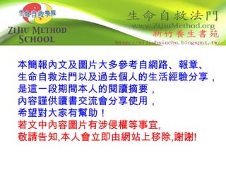 本簡報內文及圖片大多參考自網路、報章、
生命自救法門以及過去個人的生活經驗分享，
是這一段期間本人的閱讀摘要，
內容謹供讀書交流會分享使用，
希望對大家有幫助！
若文中內容圖片有涉侵權等事宜,
敬請告知,本人會立即由網站上移除,謝謝!
 