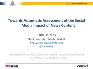 ELIS – Multimedia Lab
Tom De Nies
Ghent University – iMinds – MMLab
http://users.ugent.be/~tdenies
@TomDeNies
Towards Automatic Assessment of the Social
Media Impact of News Content
Presentation at SNOW2013, First Workshop on Social News on the Web
@ WWW '13, Rio de Janeiro, Brazil
 