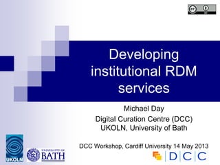 Developing
institutional RDM
services
Michael Day
Digital Curation Centre (DCC)
UKOLN, University of Bath
DCC Workshop, Cardiff University 14 May 2013
 