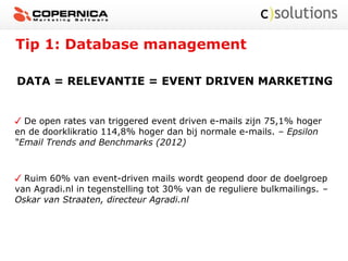 Tip 1: Database management
DATA = RELEVANTIE = EVENT DRIVEN MARKETING
De open rates van triggered event driven e-mails zijn 75,1% hoger
en de doorklikratio 114,8% hoger dan bij normale e-mails. – Epsilon
“Email Trends and Benchmarks (2012)
Ruim 60% van event-driven mails wordt geopend door de doelgroep
van Agradi.nl in tegenstelling tot 30% van de reguliere bulkmailings. –
Oskar van Straaten, directeur Agradi.nl
 