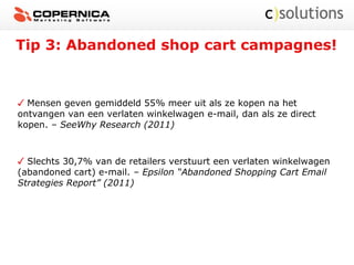 Tip 3: Abandoned shop cart campagnes!
Mensen geven gemiddeld 55% meer uit als ze kopen na het
ontvangen van een verlaten winkelwagen e-mail, dan als ze direct
kopen. – SeeWhy Research (2011)
Slechts 30,7% van de retailers verstuurt een verlaten winkelwagen
(abandoned cart) e-mail. – Epsilon “Abandoned Shopping Cart Email
Strategies Report” (2011)
 
