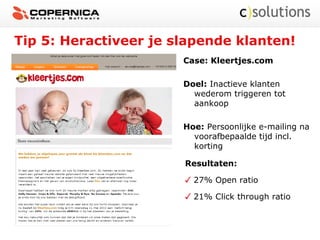 Tip 5: Heractiveer je slapende klanten!
Case: Kleertjes.com
Doel: Inactieve klanten
wederom triggeren tot
aankoop
Hoe: Persoonlijke e-mailing na
voorafbepaalde tijd incl.
korting
Resultaten:
27% Open ratio
21% Click through ratio
 
