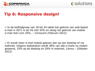 Tip 6: Responsive design!
In de leeftijdgroep van 18 tot 24 zakte het gebruik van web-based
e-mail in 2011 in de VS met 34% en steeg het gebruik van mobile
e-mail met ruim 32%. – Comscore (Februari 2012)
Er wordt meer e-mail mobiel gelezen dan op een desktop of via
webmail. Volgens statistieken wordt 38% van alle e-mails nu mobiel
geopend, 33% op de desktop en 29% in webmail. Litmus - (Oktober
2012)
 