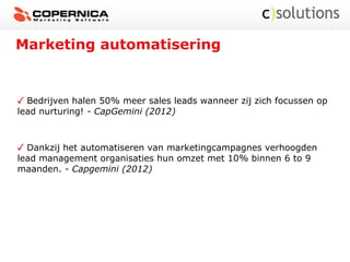 Marketing automatisering
Bedrijven halen 50% meer sales leads wanneer zij zich focussen op
lead nurturing! - CapGemini (2012)
Dankzij het automatiseren van marketingcampagnes verhoogden
lead management organisaties hun omzet met 10% binnen 6 to 9
maanden. - Capgemini (2012)
 
