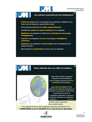 11
Pierre Bernier
450 692 8221
Conférence Performance
14 mai 2013
pressé)
image.
21
Prenez du temps avec vos employés pour présenter et réfléchir sur le
futur avec les impacts et opportunités à saisir.
Communiquez clairement vos défis organisationnels.
Identifiez les talents et le plein potentiel de vos employés.
Mobilisez vos employés et vérifiez leurs motivateurs et leur degré
d’engagement.
Autorisez vos employés à innover et synergisez l’intelligence
collective.
Optimisez vos opérations et soyez flexible dans l’aménagement du
temps de travail.
Reconnaissez la contribution de chacun de vos employés.
Les actions à prendre par les employeursLes actions à prendre par les employeurs
1.1.
2.2.
3.3.
4.4.
5.5.
6.6.
7.7.
1.1.
2.2.
3.3.
4.4.
5.5.
6.6.
7.7.
22
« Notre défi n’est plus uniquement
d’augmenter notre productivité
mais de rendre productif le SAVOIR et
l’EXPERTISE des travailleurs.
Notre DÉVELOPPEMENT FUTUR
dépendra de l’intérêt des entreprises et
des gens à comprendre le monde actuel,
investir dans leur savoir et
à s’appliquer ardemment à innover et
rechercher l’efficacité et l’amélioration
continue. » Pierre Bernier
Notre attitude face aux défis du Québec.
Il nous faudra donc miser sur des créneaux plus spécialisés
qui optimisent la qualité de notre capital humain.
Et la capacité d’innover des entreprises dépendra directement de la
COMPÉTENCE et de la VOLONTÉ de la main-d’oeuvre disponible.
 